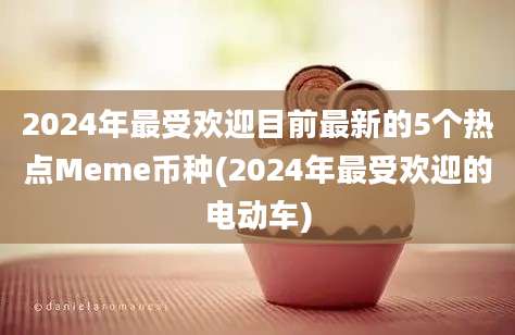 2024年最受欢迎目前最新的5个热点Meme币种(2024年最受欢迎的电动车)