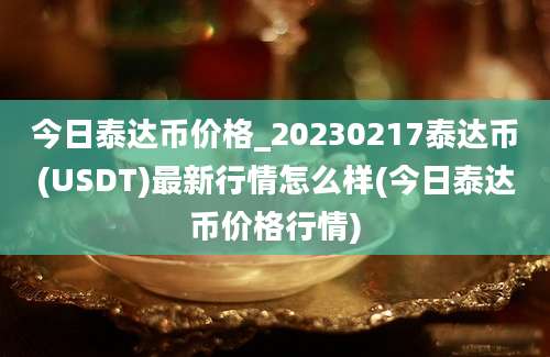 今日泰达币价格_20230217泰达币(USDT)最新行情怎么样(今日泰达币价格行情)