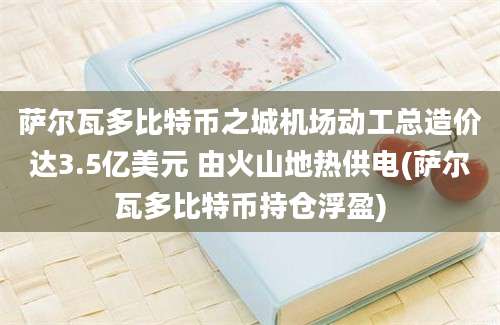 萨尔瓦多比特币之城机场动工总造价达3.5亿美元 由火山地热供电(萨尔瓦多比特币持仓浮盈)