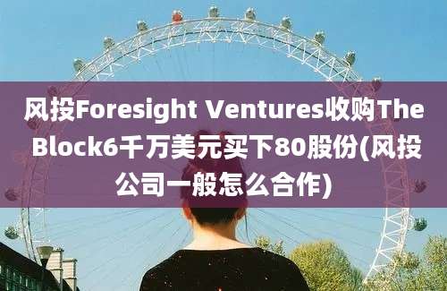 风投Foresight Ventures收购The Block6千万美元买下80股份(风投公司一般怎么合作)