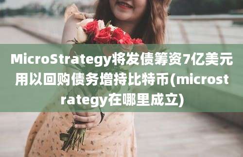 MicroStrategy将发债筹资7亿美元用以回购债务增持比特币(microstrategy在哪里成立)