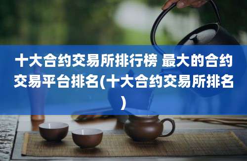 十大合约交易所排行榜 最大的合约交易平台排名(十大合约交易所排名)