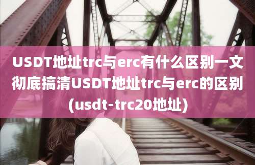 USDT地址trc与erc有什么区别一文彻底搞清USDT地址trc与erc的区别(usdt-trc20地址)