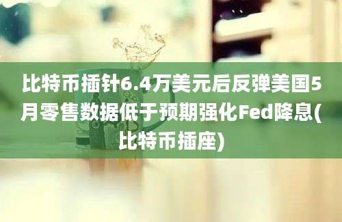 比特币插针6.4万美元后反弹美国5月零售数据低于预期强化Fed降息(比特币插座)