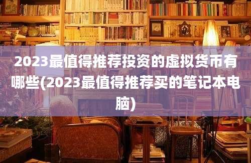 2023最值得推荐投资的虚拟货币有哪些(2023最值得推荐买的笔记本电脑)