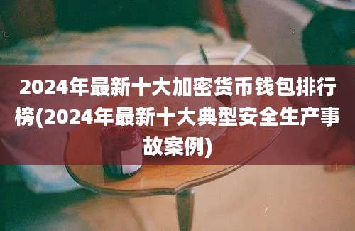 2024年最新十大加密货币钱包排行榜(2024年最新十大典型安全生产事故案例)