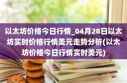 以太坊价格今日行情_04月28日以太坊实时价格行情美元走势分析(以太坊价格今日行情实时美元)