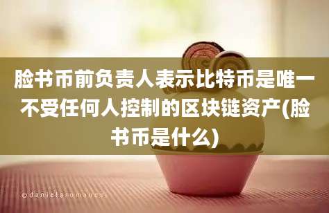 脸书币前负责人表示比特币是唯一不受任何人控制的区块链资产(脸书币是什么)