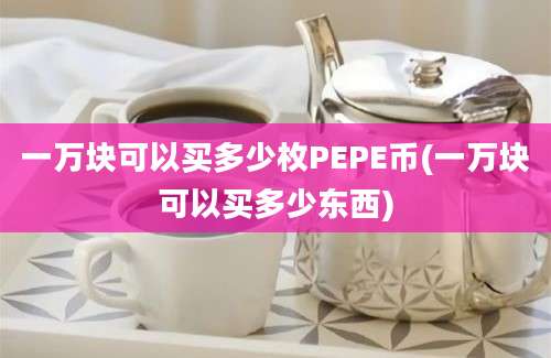 一万块可以买多少枚PEPE币(一万块可以买多少东西)