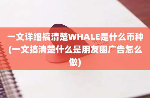 一文详细搞清楚WHALE是什么币种(一文搞清楚什么是朋友圈广告怎么做)