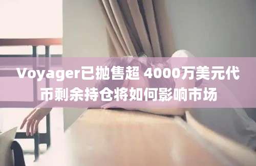 Voyager已抛售超 4000万美元代币剩余持仓将如何影响市场