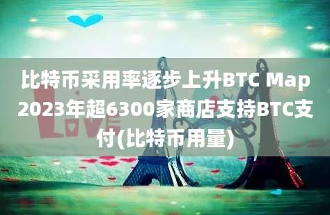 比特币采用率逐步上升BTC Map2023年超6300家商店支持BTC支付(比特币用量)