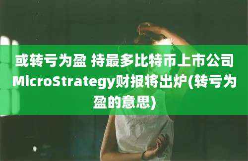 或转亏为盈 持最多比特币上市公司MicroStrategy财报将出炉(转亏为盈的意思)