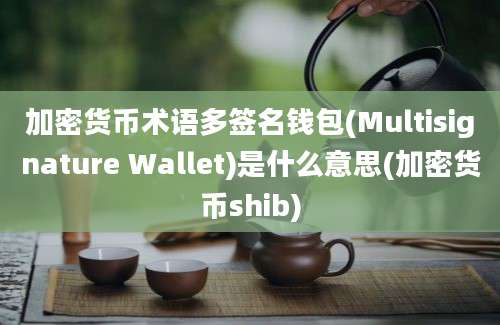 加密货币术语多签名钱包(Multisignature Wallet)是什么意思(加密货币shib)