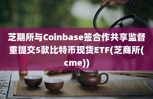 芝期所与Coinbase签合作共享监督重提交5款比特币现货ETF(芝商所(cme))