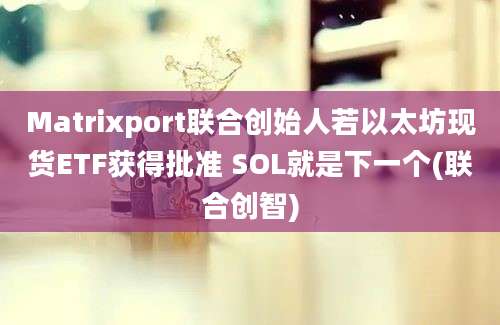 Matrixport联合创始人若以太坊现货ETF获得批准 SOL就是下一个(联合创智)