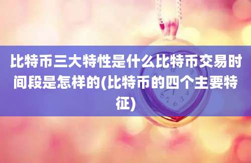 比特币三大特性是什么比特币交易时间段是怎样的(比特币的四个主要特征)