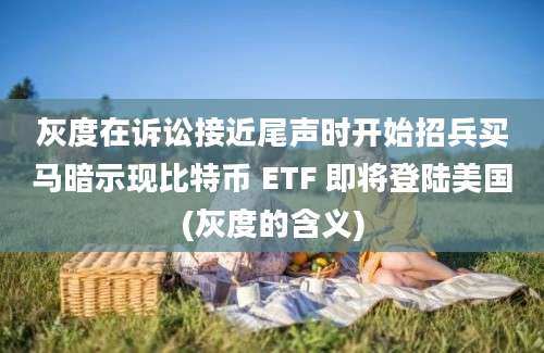 灰度在诉讼接近尾声时开始招兵买马暗示现比特币 ETF 即将登陆美国(灰度的含义)