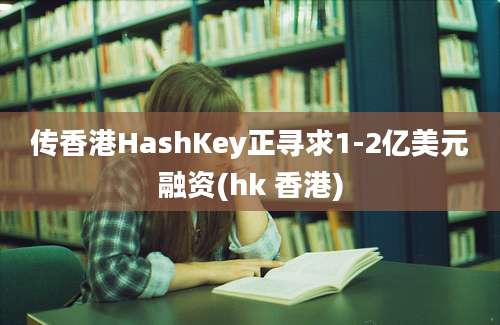 传香港HashKey正寻求1-2亿美元融资(hk 香港)