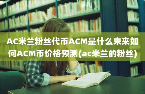 AC米兰粉丝代币ACM是什么未来如何ACM币价格预测(ac米兰的粉丝)