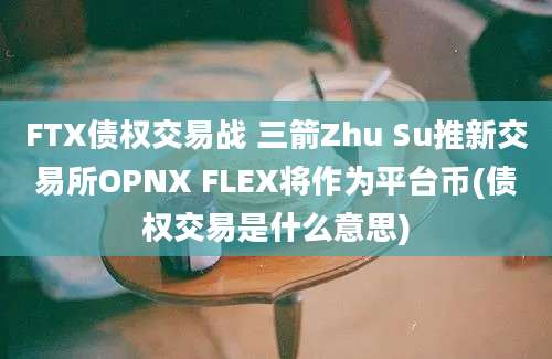 FTX债权交易战 三箭Zhu Su推新交易所OPNX FLEX将作为平台币(债权交易是什么意思)