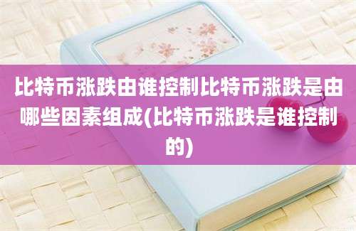 比特币涨跌由谁控制比特币涨跌是由哪些因素组成(比特币涨跌是谁控制的)