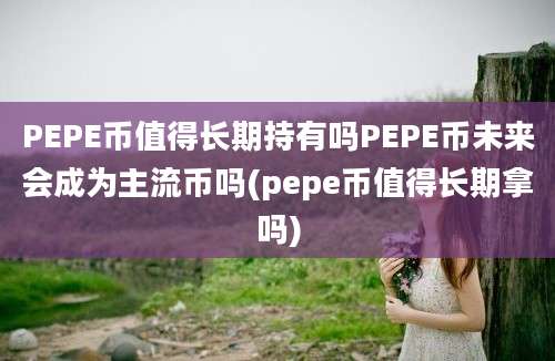 PEPE币值得长期持有吗PEPE币未来会成为主流币吗(pepe币值得长期拿吗)