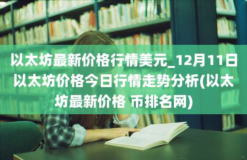 以太坊最新价格行情美元_12月11日以太坊价格今日行情走势分析(以太坊最新价格 币排名网)