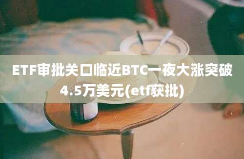 ETF审批关口临近BTC一夜大涨突破4.5万美元(etf获批)