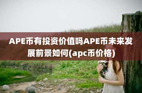 APE币有投资价值吗APE币未来发展前景如何(apc币价格)