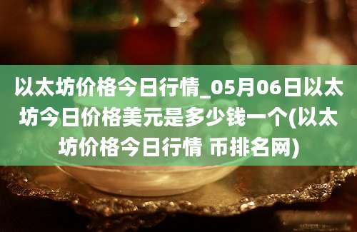 以太坊价格今日行情_05月06日以太坊今日价格美元是多少钱一个(以太坊价格今日行情 币排名网)