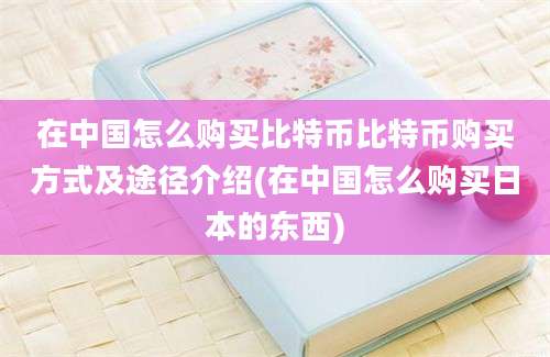 在中国怎么购买比特币比特币购买方式及途径介绍(在中国怎么购买日本的东西)