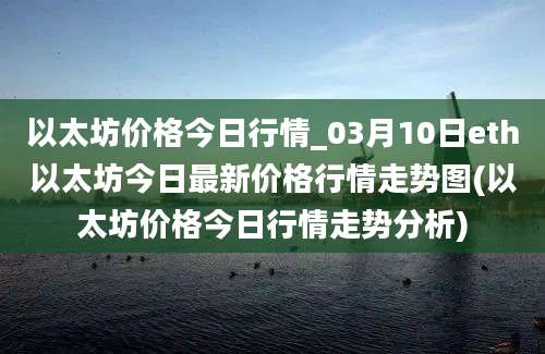 以太坊价格今日行情_03月10日eth以太坊今日最新价格行情走势图(以太坊价格今日行情走势分析)