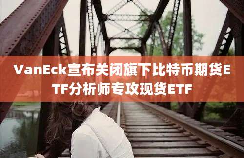 VanEck宣布关闭旗下比特币期货ETF分析师专攻现货ETF