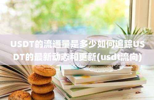 USDT的流通量是多少如何追踪USDT的最新动态和更新(usdt流向)