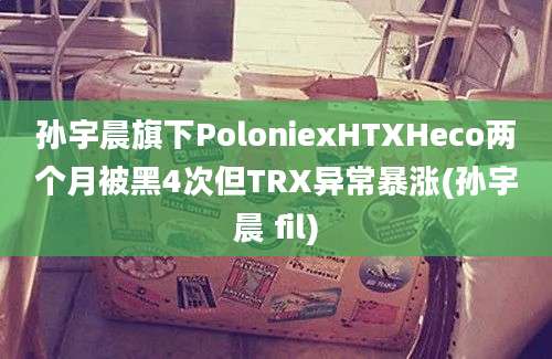 孙宇晨旗下PoloniexHTXHeco两个月被黑4次但TRX异常暴涨(孙宇晨 fil)