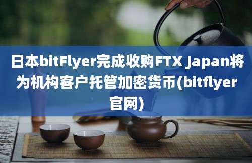 日本bitFlyer完成收购FTX Japan将为机构客户托管加密货币(bitflyer官网)