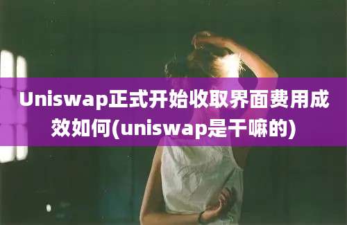 Uniswap正式开始收取界面费用成效如何(uniswap是干嘛的)