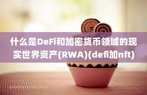 什么是DeFi和加密货币领域的现实世界资产(RWA)(defi加nft)