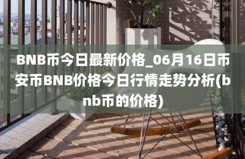 BNB币今日最新价格_06月16日币安币BNB价格今日行情走势分析(bnb币的价格)