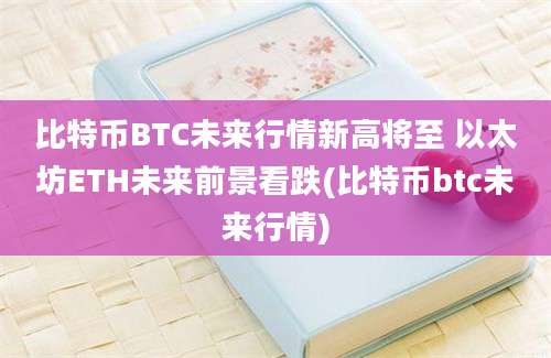 比特币BTC未来行情新高将至 以太坊ETH未来前景看跌(比特币btc未来行情)