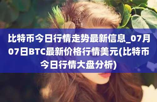 比特币今日行情走势最新信息_07月07日BTC最新价格行情美元(比特币今日行情大盘分析)