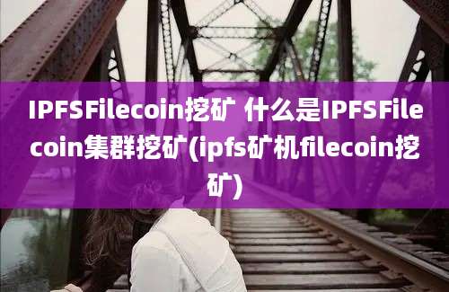 IPFSFilecoin挖矿 什么是IPFSFilecoin集群挖矿(ipfs矿机filecoin挖矿)