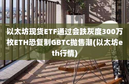 以太坊现货ETF通过会跌灰度300万枚ETH恐复制GBTC抛售潮(以太坊eth行情)