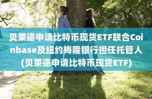 贝莱德申请比特币现货ETF联合Coinbase及纽约梅隆银行担任托管人(贝莱德申请比特币现货ETF)