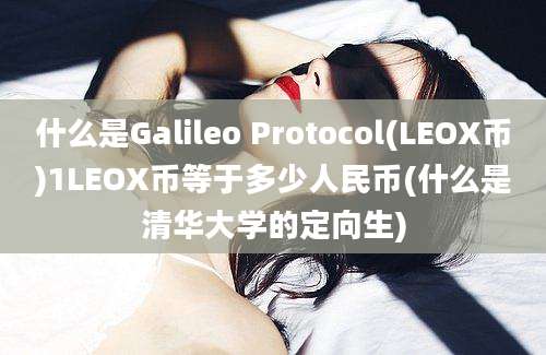 什么是Galileo Protocol(LEOX币)1LEOX币等于多少人民币(什么是清华大学的定向生)