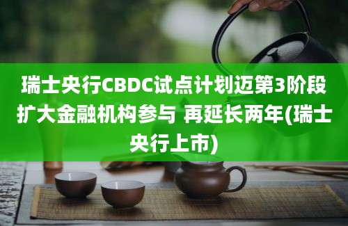 瑞士央行CBDC试点计划迈第3阶段扩大金融机构参与 再延长两年(瑞士央行上市)