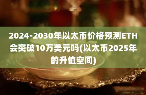 2024-2030年以太币价格预测ETH会突破10万美元吗(以太币2025年的升值空间)