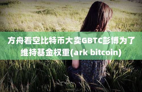 方舟看空比特币大卖GBTC彭博为了维持基金权重(ark bitcoin)