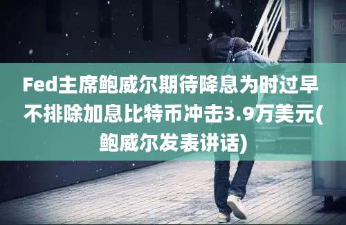 Fed主席鲍威尔期待降息为时过早 不排除加息比特币冲击3.9万美元(鲍威尔发表讲话)